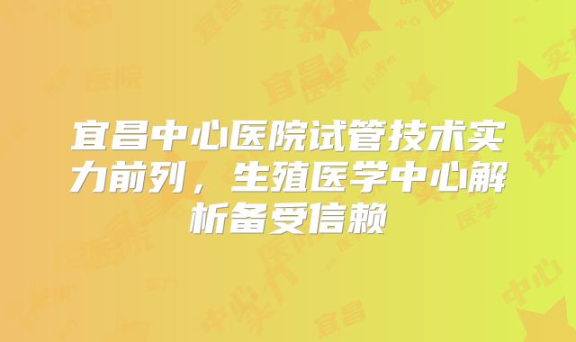 宜昌中心医院试管技术实力前列,生殖医学中心解析备受信赖