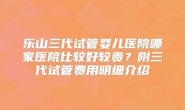 乐山三代试管婴儿医院哪家医院比较好较贵?附三代试管费用明细介绍