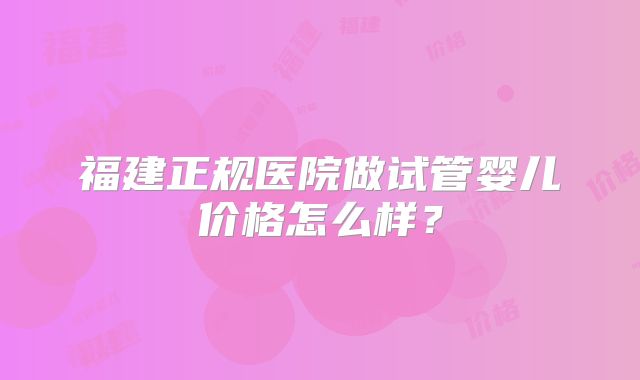 福建正规医院做试管婴儿价格怎么样？