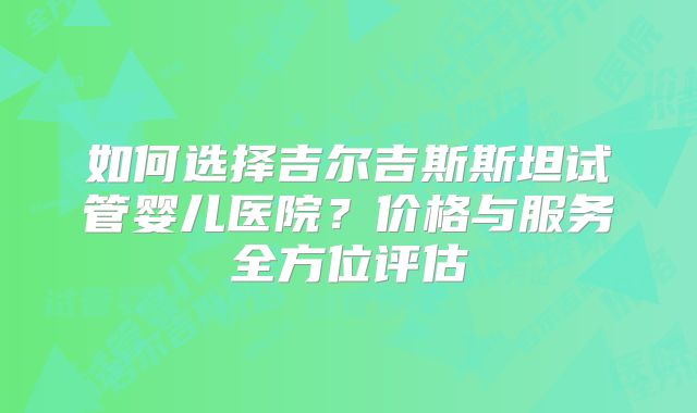 如何选择吉尔吉斯斯坦试管婴儿医院？价格与服务全方位评估