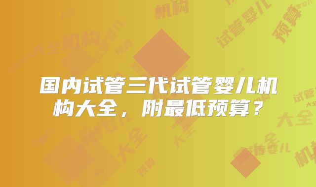 国内试管三代试管婴儿机构大全，附最低预算？