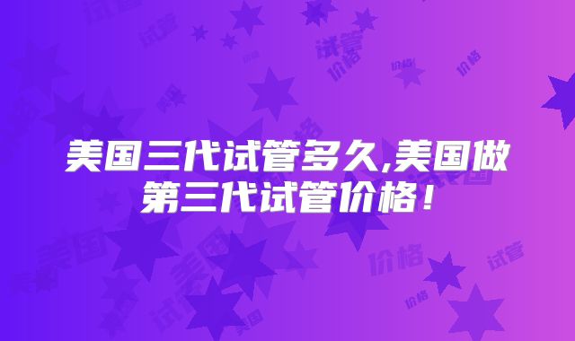 美国三代试管多久,美国做第三代试管价格！