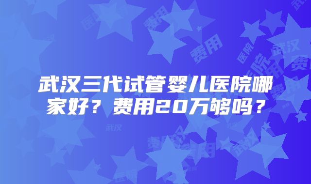 武汉三代试管婴儿医院哪家好？费用20万够吗？