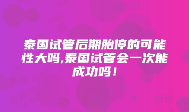 泰国试管后期胎停的可能性大吗,泰国试管会一次能成功吗！
