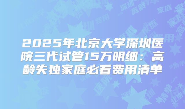 2025年北京大学深圳医院三代试管15万明细:高龄失独家庭必看费用清单