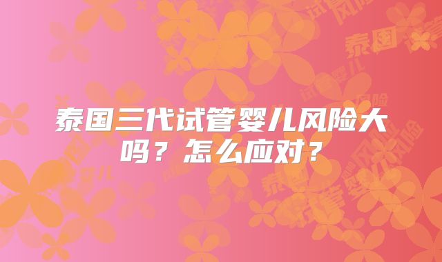 泰国三代试管婴儿风险大吗?怎么应对?