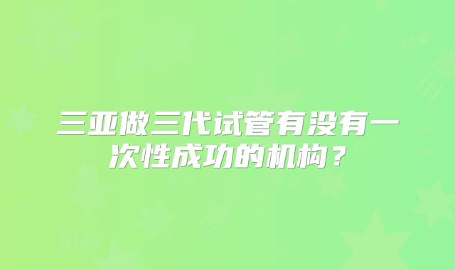三亚做三代试管有没有一次性成功的机构?