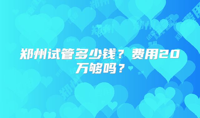 郑州试管多少钱?费用20万够吗?