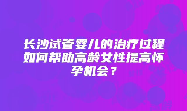 长沙试管婴儿的治疗过程如何帮助高龄女性提高怀孕机会？