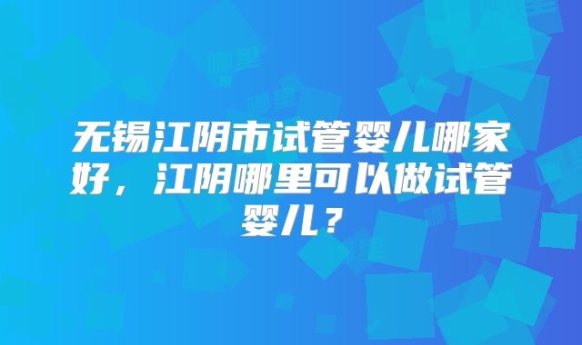 无锡江阴市试管婴儿哪家好，江阴哪里可以做试管婴儿？