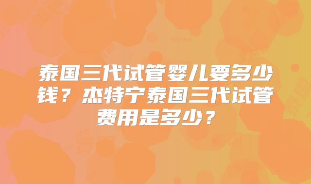 泰国三代试管婴儿要多少钱?杰特宁泰国三代试管费用是多少?