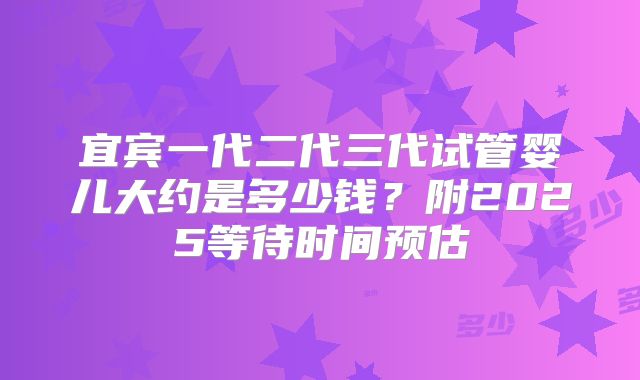 宜宾一代二代三代试管婴儿大约是多少钱？附2025等待时间预估