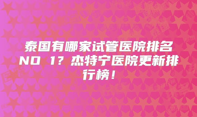 泰国有哪家试管医院排名NO 1?杰特宁医院更新排行榜!