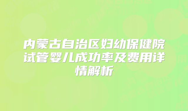 内蒙古自治区妇幼保健院试管婴儿成功率及费用详情解析