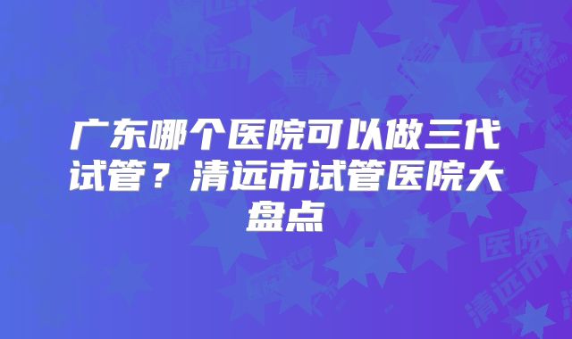 广东哪个医院可以做三代试管?清远市试管医院大盘点