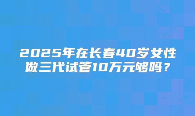 2025年在长春40岁女性做三代试管10万元够吗？