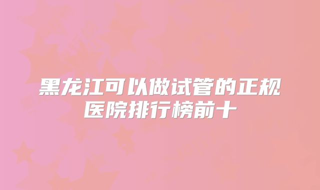 黑龙江可以做试管的正规医院排行榜前十