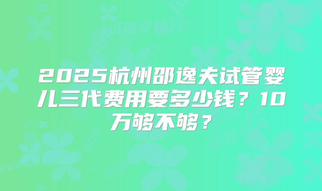 2025杭州邵逸夫试管婴儿三代费用要多少钱？10万够不够？