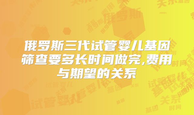 俄罗斯三代试管婴儿基因筛查要多长时间做完,费用与期望的关系