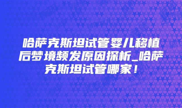 哈萨克斯坦试管婴儿移植后梦境频发原因探析_哈萨克斯坦试管哪家!