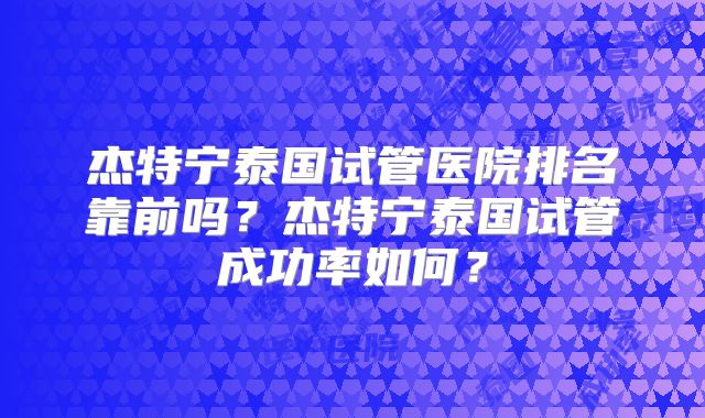 杰特宁泰国试管医院排名靠前吗？杰特宁泰国试管成功率如何？