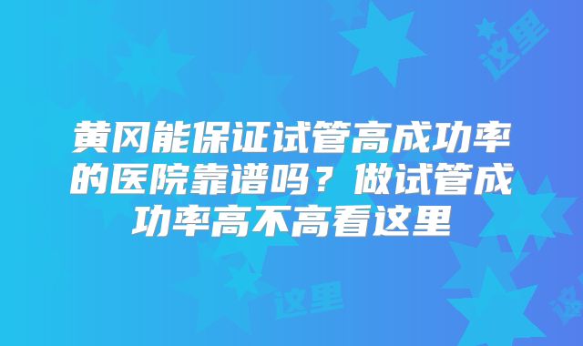 黄冈能保证试管高成功率的医院靠谱吗?做试管成功率高不高看这里