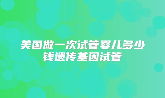 美国做一次试管婴儿多少钱遗传基因试管