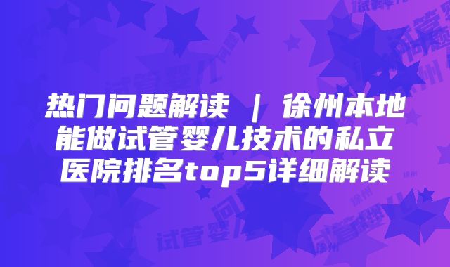 热门问题解读 | 徐州本地能做试管婴儿技术的私立医院排名top5详细解读