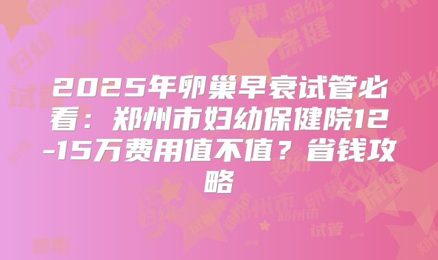 2025年卵巢早衰试管必看：郑州市妇幼保健院12-15万费用值不值？省钱攻略