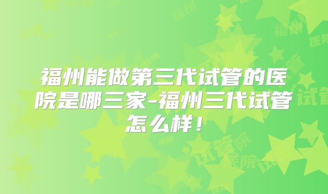 福州能做第三代试管的医院是哪三家-福州三代试管怎么样!