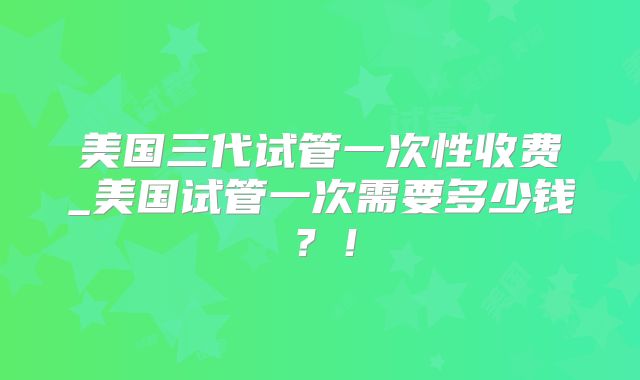 美国三代试管一次性收费_美国试管一次需要多少钱?!