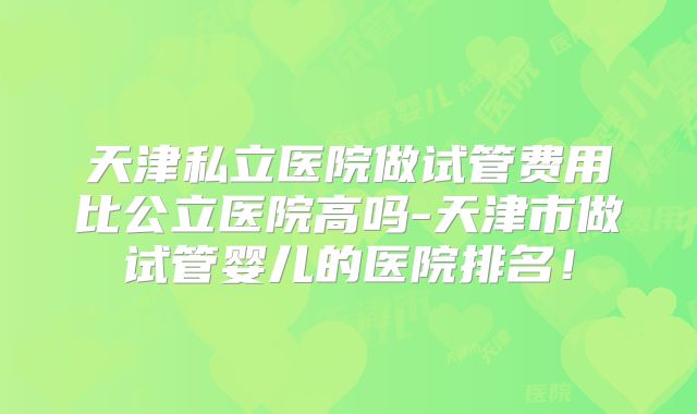 天津私立医院做试管费用比公立医院高吗-天津市做试管婴儿的医院排名!