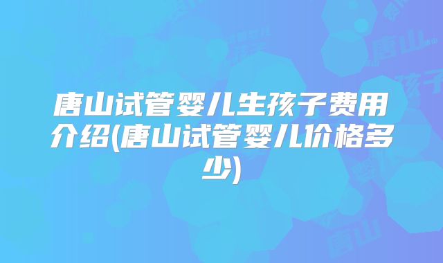 唐山试管婴儿生孩子费用介绍(唐山试管婴儿价格多少)
