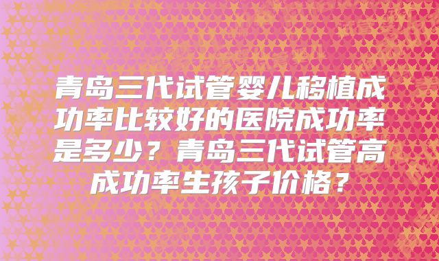 青岛三代试管婴儿移植成功率比较好的医院成功率是多少？青岛三代试管高成功率生孩子价格？
