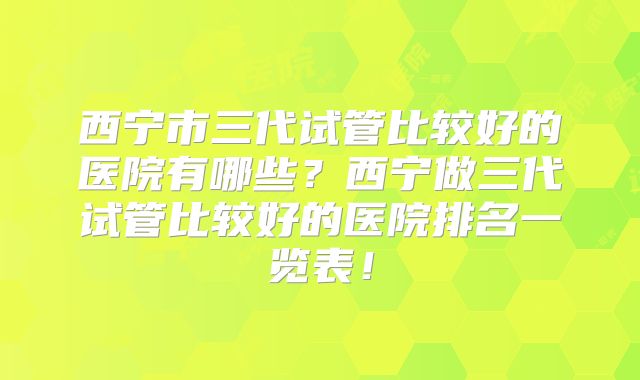 西宁市三代试管比较好的医院有哪些？西宁做三代试管比较好的医院排名一览表！