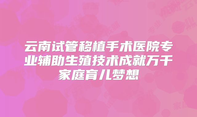 云南试管移植手术医院专业辅助生殖技术成就万千家庭育儿梦想
