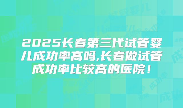 2025长春第三代试管婴儿成功率高吗,长春做试管成功率比较高的医院!