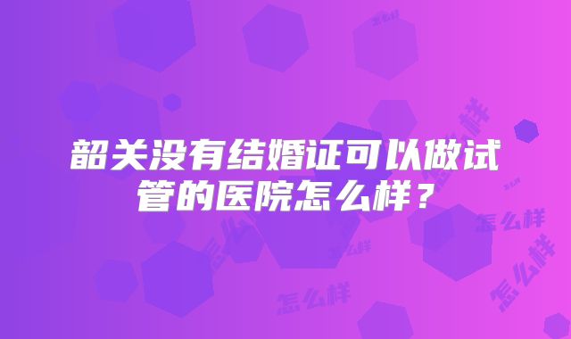 韶关没有结婚证可以做试管的医院怎么样?