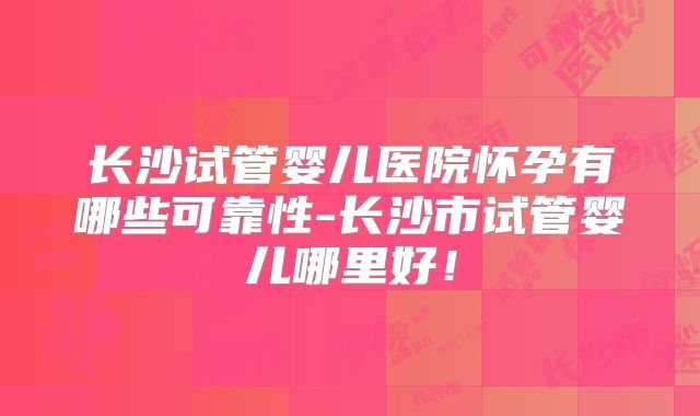 长沙试管婴儿医院怀孕有哪些可靠性-长沙市试管婴儿哪里好!