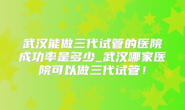 武汉能做三代试管的医院成功率是多少_武汉哪家医院可以做三代试管!