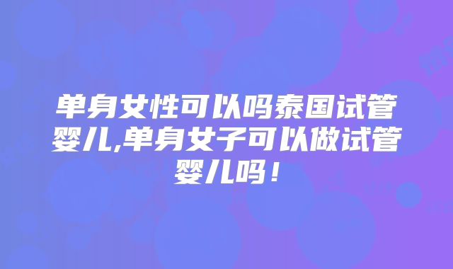 单身女性可以吗泰国试管婴儿,单身女子可以做试管婴儿吗!