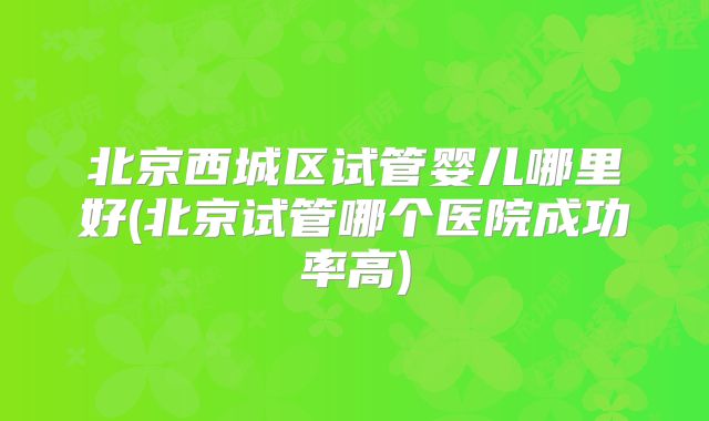 北京西城区试管婴儿哪里好(北京试管哪个医院成功率高)