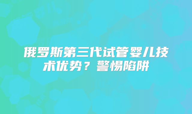 俄罗斯第三代试管婴儿技术优势？警惕陷阱