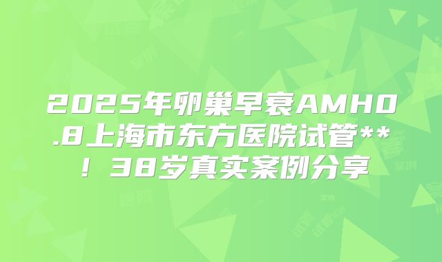 2025年卵巢早衰AMH0.8上海市东方医院试管**!38岁真实案例分享
