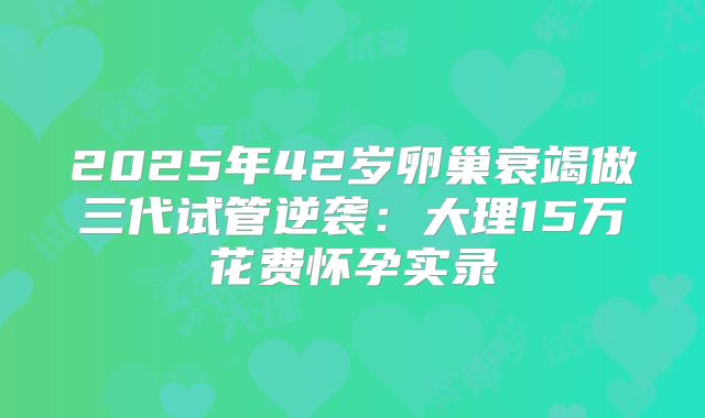 2025年42岁卵巢衰竭做三代试管逆袭:大理15万花费怀孕实录