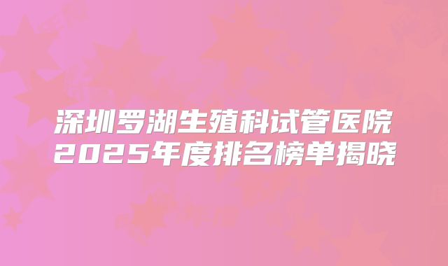 深圳罗湖生殖科试管医院2025年度排名榜单揭晓