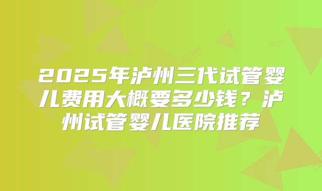 2025年泸州三代试管婴儿费用大概要多少钱？泸州试管婴儿医院推荐
