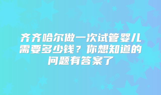 齐齐哈尔做一次试管婴儿需要多少钱?你想知道的问题有答案了