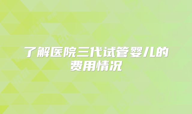 了解医院三代试管婴儿的费用情况