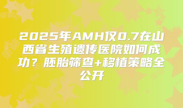 2025年AMH仅0.7在山西省生殖遗传医院如何成功？胚胎筛查+移植策略全公开